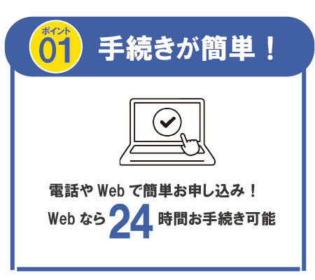 ポイント01 手続きが簡単! 電話やWebで簡単お申し込み!Web なら 24時間お手続き可能